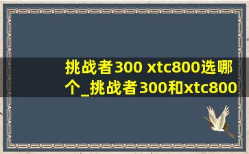 挑战者300 xtc800选哪个_挑战者300和xtc800哪个好